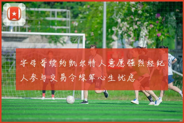 字母哥续约凯尔特人意愿强烈经纪人参与交易令绿军心生忧虑