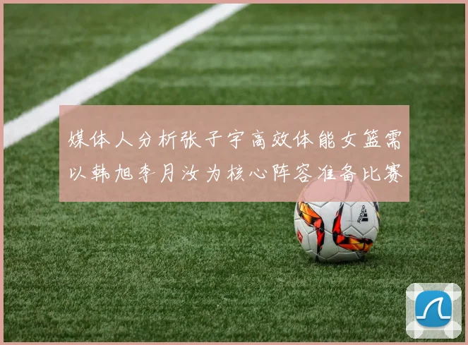 媒体人分析张子宇高效体能女篮需以韩旭李月汝为核心阵容准备比赛