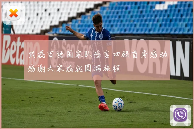 武磊百场国家队感言回顾首秀感动感谢大家成就圆满旅程