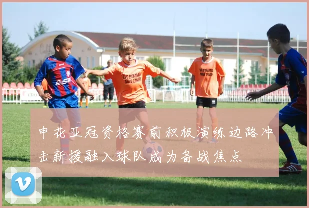 申花亚冠资格赛前积极演练边路冲击新援融入球队成为备战焦点