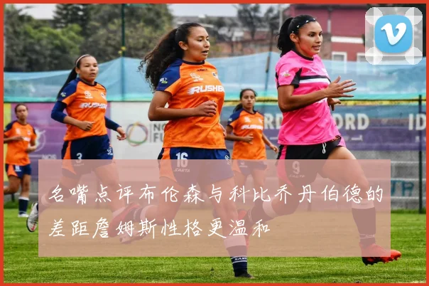 名嘴点评布伦森与科比乔丹伯德的差距詹姆斯性格更温和