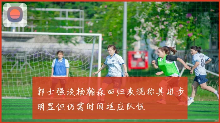郭士强谈杨瀚森回归表现称其进步明显但仍需时间适应队伍