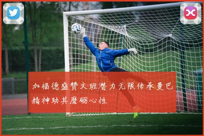 加福德盛赞文班潜力无限传承曼巴精神助其磨砺心性