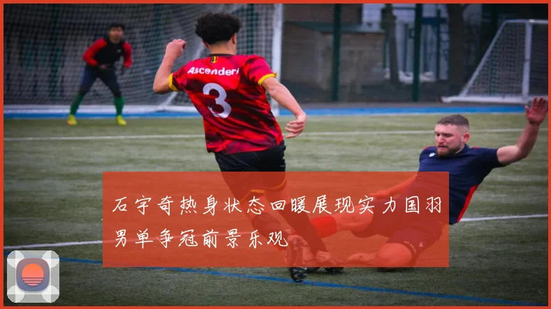 石宇奇热身状态回暖展现实力国羽男单争冠前景乐观