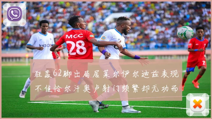 狂轰62脚出局居莱尔伊尔迪兹表现不佳恰尔汗奥卢射门频繁却无功而返