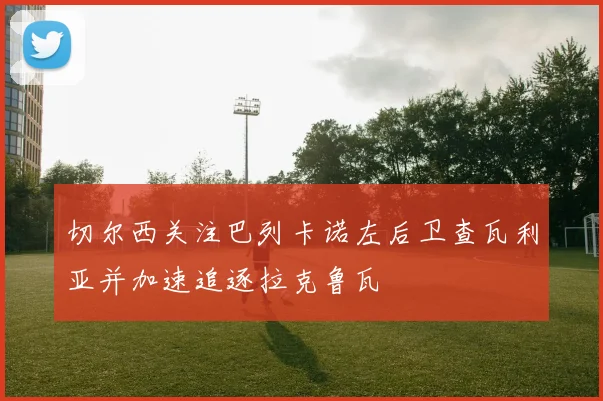 切尔西关注巴列卡诺左后卫查瓦利亚并加速追逐拉克鲁瓦