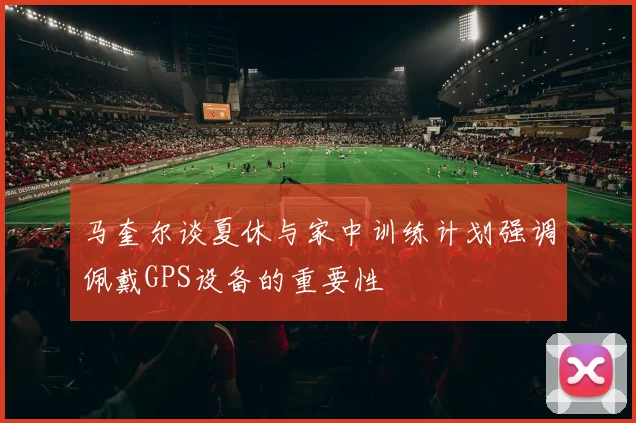 马奎尔谈夏休与家中训练计划强调佩戴GPS设备的重要性