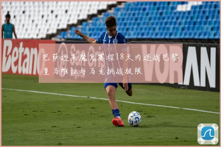 巴萨迎来魔鬼赛程18天内连战巴黎皇马维拉与马竞挑战极限