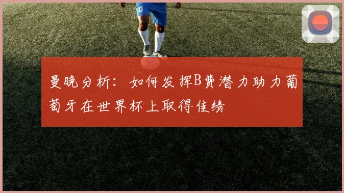 曼晚分析：如何发挥B费潜力助力葡萄牙在世界杯上取得佳绩