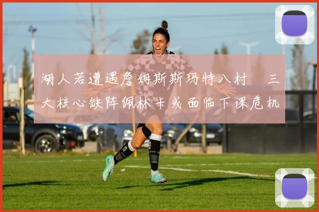 湖人若遭遇詹姆斯斯玛特八村塁三大核心缺阵佩林卡或面临下课危机