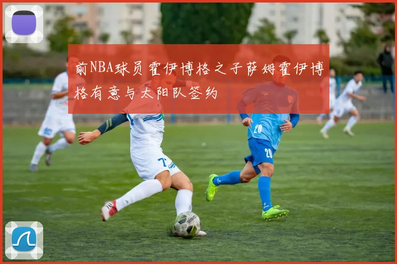 前NBA球员霍伊博格之子萨姆霍伊博格有意与太阳队签约