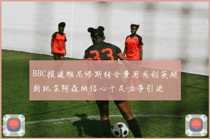 BBC报道维尼修斯转会费用或创英超新纪录阿森纳信心十足力争引进