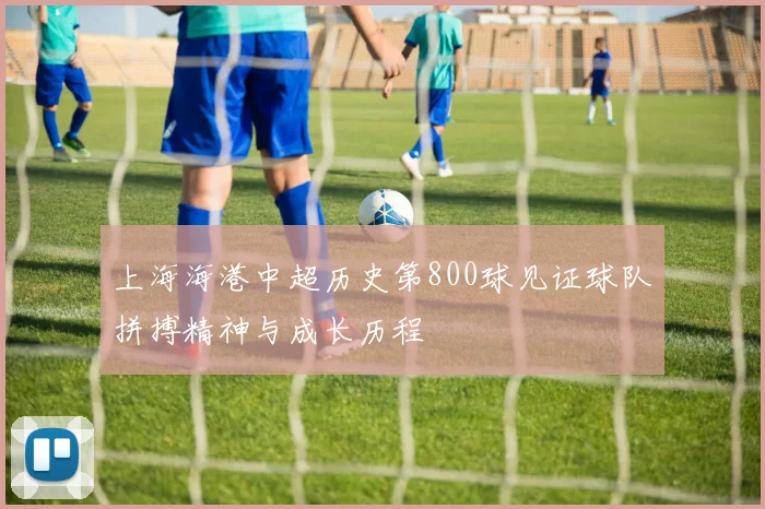 上海海港中超历史第800球见证球队拼搏精神与成长历程
